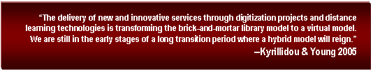 Text Box:  The delivery of new and innovative services through digitization projects and distance learning technologies is transforming the brick-and-mortar library model to a virtual model. We are still in the early stages of a long transition period where a hybrid model will reign.
--Kyrillidou & Young 2005
