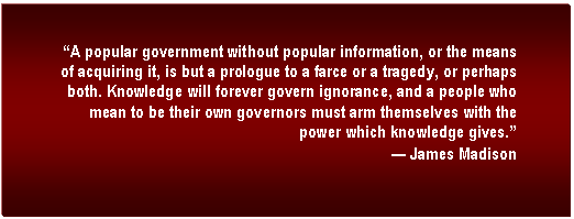 Text Box: A popular government without popular information, or the means of acquiring it, is but a prologue to a farce or a tragedy, or perhaps both. Knowledge will forever govern ignorance, and a people who mean to be their own governors must arm themselves with the power which knowledge gives.
 James Madison
